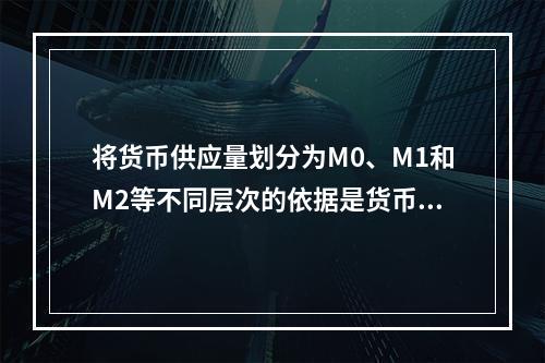 将货币供应量划分为M0、M1和M2等不同层次的依据是货币的（