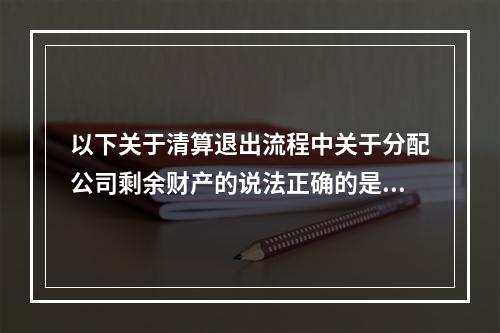 以下关于清算退出流程中关于分配公司剩余财产的说法正确的是（）