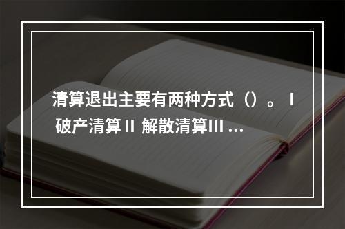 清算退出主要有两种方式（）。Ⅰ 破产清算Ⅱ 解散清算Ⅲ 合并