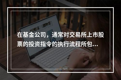 在基金公司，通常对交易所上市股票的投资指令的执行流程所包含的