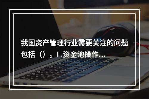 我国资产管理行业需要关注的问题包括（）。I .资金池操作存在