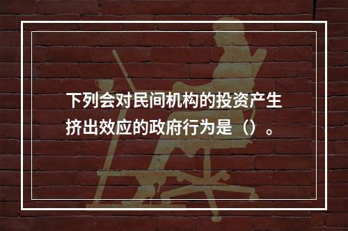 下列会对民间机构的投资产生挤出效应的政府行为是（）。