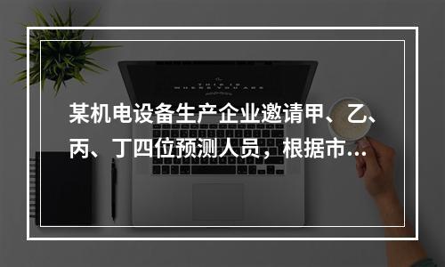 某机电设备生产企业邀请甲、乙、丙、丁四位预测人员，根据市场销