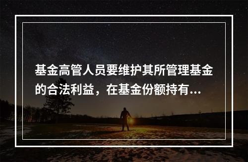 基金高管人员要维护其所管理基金的合法利益，在基金份额持有人的