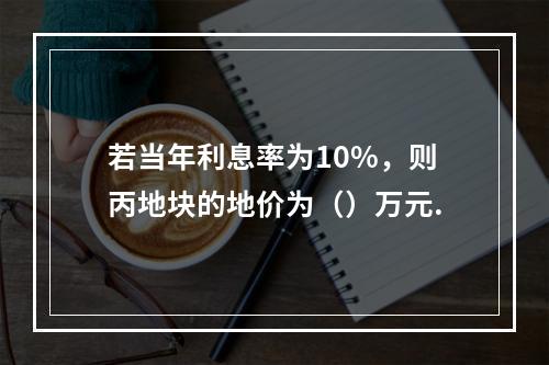 若当年利息率为10%，则丙地块的地价为（）万元.