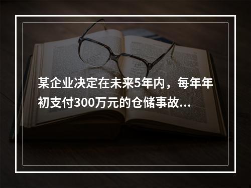 某企业决定在未来5年内，每年年初支付300万元的仓储事故保险