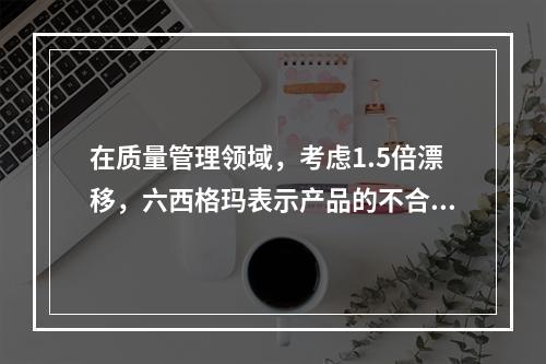 在质量管理领域，考虑1.5倍漂移，六西格玛表示产品的不合格率