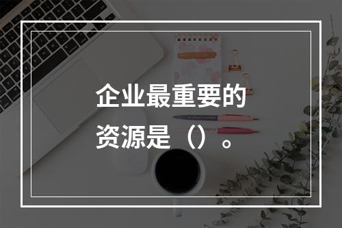 企业最重要的资源是（）。