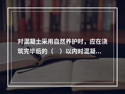 对混凝土采用自然养护时，应在浇筑完毕后的（　）以内对混凝土加