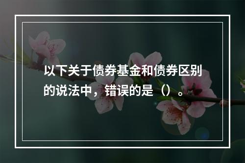 以下关于债券基金和债券区别的说法中，错误的是（）。