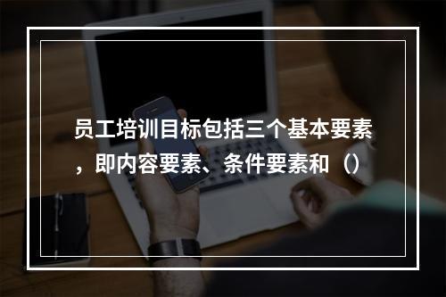 员工培训目标包括三个基本要素，即内容要素、条件要素和（）