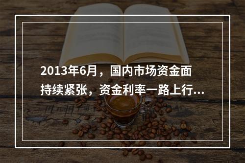 2013年6月，国内市场资金面持续紧张，资金利率一路上行，出