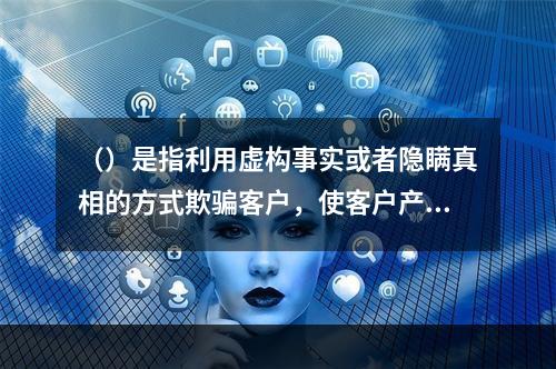 （）是指利用虚构事实或者隐瞒真相的方式欺骗客户，使客户产生错