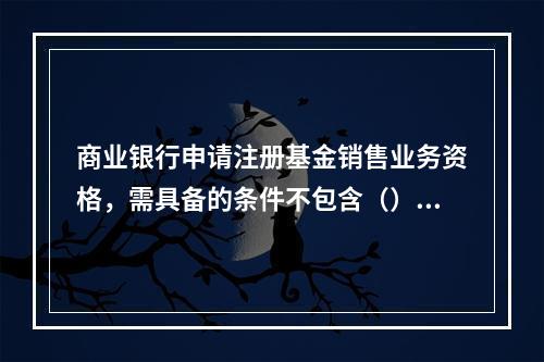 商业银行申请注册基金销售业务资格，需具备的条件不包含（）。