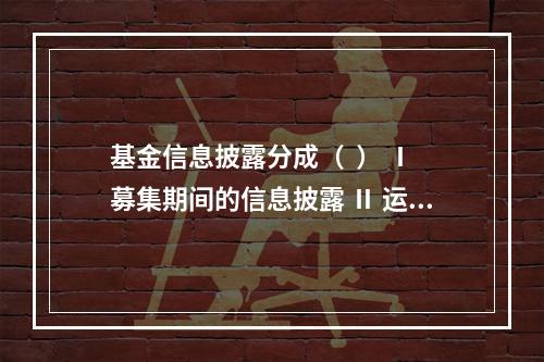 基金信息披露分成（  ） Ⅰ 募集期间的信息披露 Ⅱ 运作期