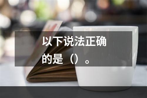 以下说法正确的是（）。