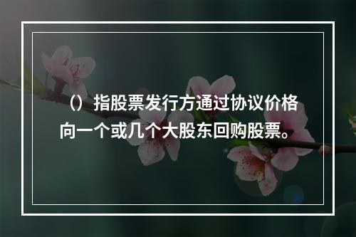 （）指股票发行方通过协议价格向一个或几个大股东回购股票。