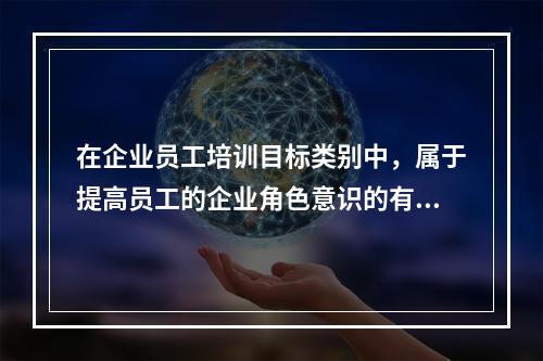 在企业员工培训目标类别中，属于提高员工的企业角色意识的有（　