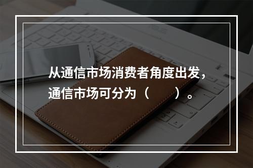 从通信市场消费者角度出发，通信市场可分为（　　）。