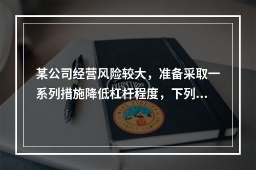 某公司经营风险较大，准备采取一系列措施降低杠杆程度，下列措施