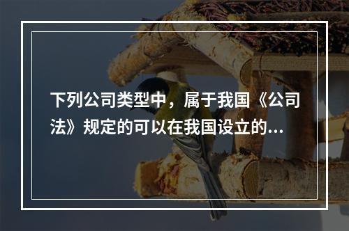 下列公司类型中，属于我国《公司法》规定的可以在我国设立的有（