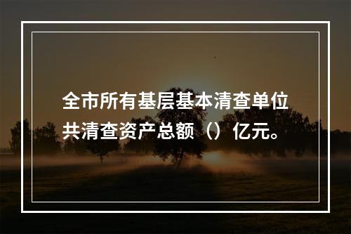 全市所有基层基本清查单位共清查资产总额（）亿元。