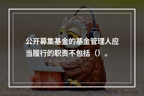 公开募集基金的基金管理人应当履行的职责不包括（）。