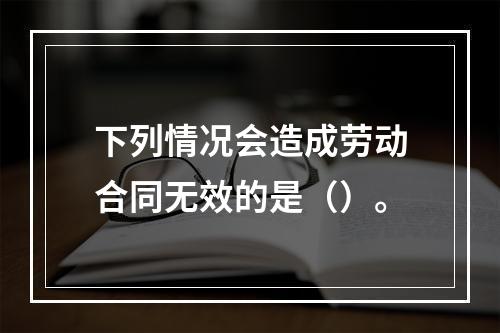 下列情况会造成劳动合同无效的是（）。