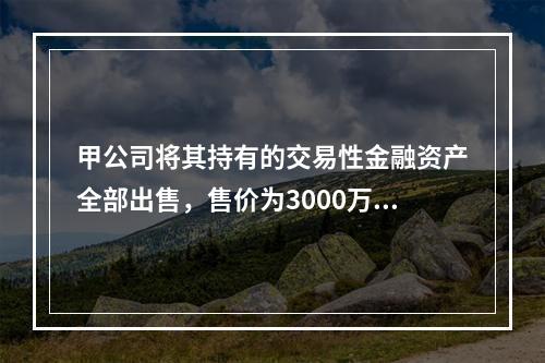 甲公司将其持有的交易性金融资产全部出售，售价为3000万元；