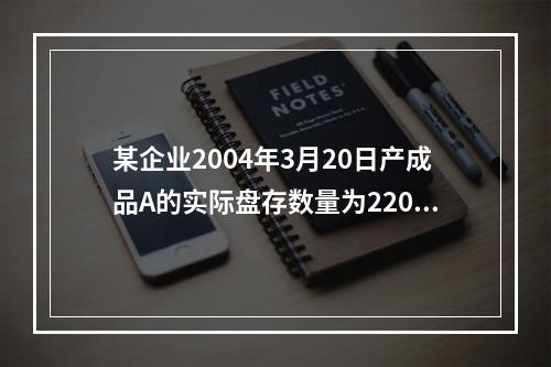 某企业2004年3月20日产成品A的实际盘存数量为220件，