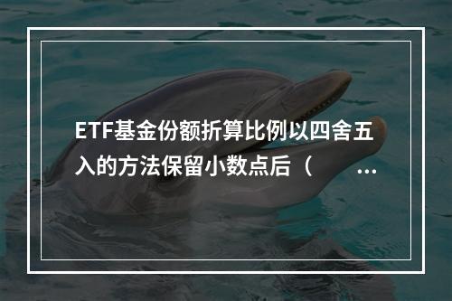 ETF基金份额折算比例以四舍五入的方法保留小数点后（　　）。