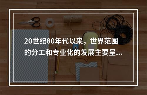 20世纪80年代以来，世界范围的分工和专业化的发展主要呈现出