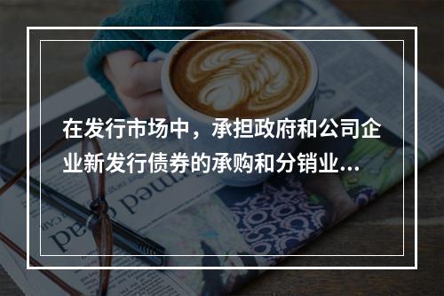 在发行市场中，承担政府和公司企业新发行债券的承购和分销业务职