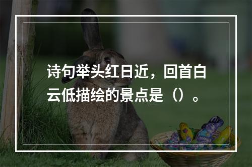 诗句举头红日近，回首白云低描绘的景点是（）。