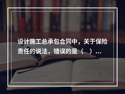 设计施工总承包合同中，关于保险责任的说法，错误的是（　）。