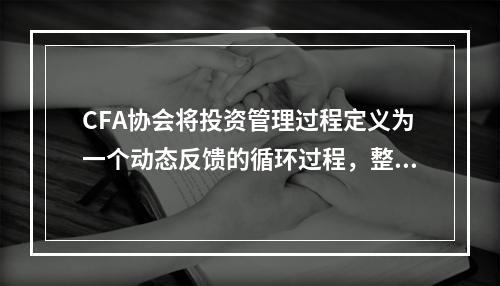 CFA协会将投资管理过程定义为一个动态反馈的循环过程，整个流