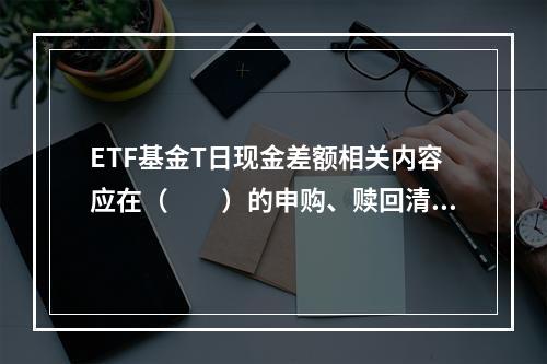 ETF基金T日现金差额相关内容应在（　　）的申购、赎回清单中