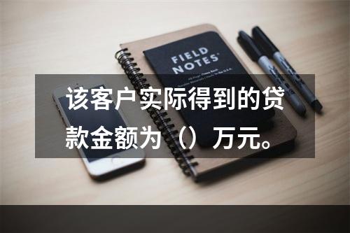 该客户实际得到的贷款金额为（）万元。