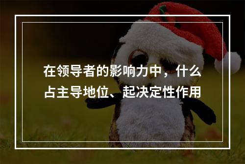 在领导者的影响力中，什么占主导地位、起决定性作用