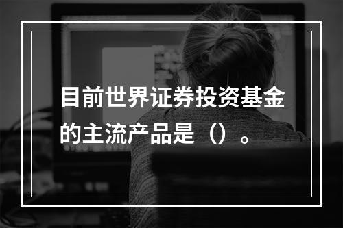 目前世界证券投资基金的主流产品是（）。