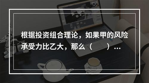 根据投资组合理论，如果甲的风险承受力比乙大，那么（　　）。