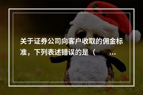 关于证券公司向客户收取的佣金标准，下列表述错误的是（　　）。