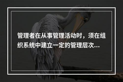 管理者在从事管理活动时，须在组织系统中建立一定的管理层次，按