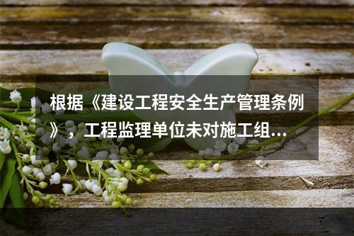 根据《建设工程安全生产管理条例》，工程监理单位未对施工组织