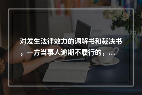 对发生法律效力的调解书和裁决书，一方当事人逾期不履行的，另一