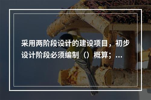 采用两阶段设计的建设项目，初步设计阶段必须编制（）概算；采用