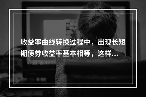 收益率曲线转换过程中，出现长短期债券收益率基本相等，这样的曲