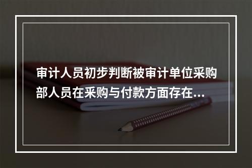 审计人员初步判断被审计单位采购部人员在釆购与付款方面存在舞弊