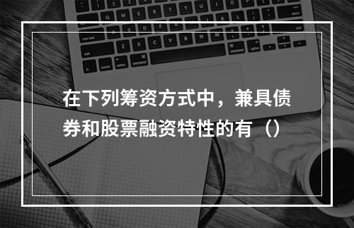 在下列筹资方式中，兼具债券和股票融资特性的有（）