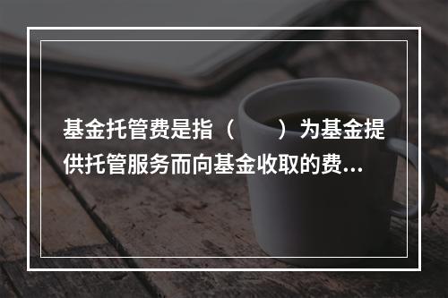 基金托管费是指（　　）为基金提供托管服务而向基金收取的费用。